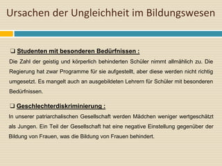Ursachen der Ungleichheit im Bildungswesen
❑ Studenten mit besonderen Bedürfnissen :
Die Zahl der geistig und körperlich behinderten Schüler nimmt allmählich zu. Die
Regierung hat zwar Programme für sie aufgestellt, aber diese werden nicht richtig
umgesetzt. Es mangelt auch an ausgebildeten Lehrern für Schüler mit besonderen
Bedürfnissen.
❑ Geschlechterdiskriminierung :
In unserer patriarchalischen Gesellschaft werden Mädchen weniger wertgeschätzt
als Jungen. Ein Teil der Gesellschaft hat eine negative Einstellung gegenüber der
Bildung von Frauen, was die Bildung von Frauen behindert.
 