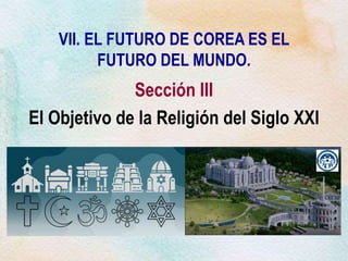 VII. EL FUTURO DE COREA ES EL
FUTURO DEL MUNDO.
Sección III
El Objetivo de la Religión del Siglo XXI
 
