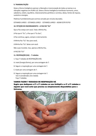 9. TRANSMUTAÇÃO
Deixe a Divina Inteligência aprovar a liberação e transmutação de todas as toxinas e as
vibrações negativas em PURA LUZ. Deixe a Divina Inteligência manifestar harmonia, amor,
sabedoria, ordem, equilíbrio, relacionamentos perfeitos e corretos, ideias, fontes de riqueza,
sustento e energias.
Pedimos humildemente para sermos cercado por círculos dourados.
ESTAMOS LIVRES! - ESTAMOS LIVRES! - ESTAMOS LIVRES! - ASSIM ESTÁ FEITO!
10. PETIÇÃO DE ENCERRAMENTO – A PAZ DO “EU”
Que a Paz esteja com você, Toda a Minha Paz,
A Paz que é “Eu”, a Paz que é “Eu Sou”,
A Paz contínua, agora, sempre e eternamente.
A Minha Paz “Eu” dou para você,
A Minha Paz “Eu” deixo com você.
Não a paz mundial, mas, apenas a Minha Paz,
A PAZ DO “EU”
11. RESPIRAÇÃO (HA) - 7 rodadas
1. Faça 7 rodadas de RESPIRAÇÃO (HÁ)
A. Inale (Energia Divina), por uma contagem de 7.
B. Segure a respiração por uma contagem de 7.
C. Exale por uma contagem de 7.
D. Segure a respiração por uma contagem de 7.
Isto é considerado uma rodada.
Faça 7 rodadas.
VAMOS FAZER 7 RODADAS DE RESPIRAÇÃO HÁ
Sugiro que dediquem a 2ª e 3ª rodadas ao seu Unihipili e a 4ª e 5ª rodadas a
alguém que você ache que precisa ou simplesmente disponibilize para o
Universo.
 