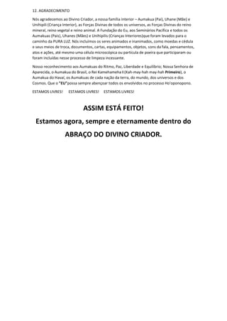 12. AGRADECIMENTO
Nós agradecemos ao Divino Criador, a nossa família interior – Aumakua (Pai), Uhane (Mãe) e
Unihipili (Criança Interior), as Forças Divinas de todos os universos, as Forças Divinas do reino
mineral, reino vegetal e reino animal. A Fundação do Eu, aos Seminários Pacífica e todos os
Aumakuas (Pais), Uhanes (Mães) e Unihipilis (Crianças Interiores)que foram levados para o
caminho da PURA LUZ. Nós incluímos os seres animados e inanimados, como moedas e cédula
e seus meios de troca, documentos, cartas, equipamentos, objetos, sons da fala, pensamentos,
atos e ações, até mesmo uma célula microscópica ou partícula de poeira que participaram ou
foram incluídas nesse processo de limpeza incessante.
Nosso reconhecimento aos Aumakuas do Ritmo, Paz, Liberdade e Equilíbrio; Nossa Senhora de
Aparecida, o Aumakua do Brasil, o Rei Kamehameha I (Kah-may-hah may-hah Primeiro), o
Aumakua do Havaí, os Aumakuas de cada nação da terra, do mundo, dos universos e dos
Cosmos. Que o "EU"possa sempre abençoar todos os envolvidos no processo Ho'oponopono.
ESTAMOS LIVRES! ESTAMOS LIVRES! ESTAMOS LIVRES!
ASSIM ESTÁ FEITO!
Estamos agora, sempre e eternamente dentro do
ABRAÇO DO DIVINO CRIADOR.
 