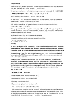 Vamos começar
Este processo dura cerca de 40 minutos. Vou dar 2 minutos para tomar uma água (aliás quem
tiver água solarizada deve utilizar sempre) e ir ao pipi-room.
Vai tocar uma musiquinha e ao final dela começaremos nosso processo de OS DOZE PASSOS.
1. A CONEXÃO INTERNA - Uhane (Mãe)- Mente Consciente (Você)
Divino Criador, Aumakua, Uhane e Unihipili todos em UM:
Oh, meu Filho .... Você perdoa todos os meus erros em pensamentos, palavras, atos e ações,
que acumulei e submeti a você ao longo das eras?
Hoje eu como sua Mãe, te perdoo por todos os seus erros, medos, ressentimentos,
inseguranças, culpas e frustrações.
Venha, segure minha mão e respeitosamente peça ao Pai, nosso Aumakua, para se juntar a
nós e de mãos dadas, como uma unidade de dois, por favor, peça novamente ao Pai para nos
unir e fazer de nós três uma unidade.
Deixe o amor fluir de mim para você e de nós para o Pai.
Deixe o Divino Criador nos abraçar no círculo do Amor Divino.
2. "PORQUE “EU” SOU A PAZ
UNIHIPILI
EU SOU A CRIANÇA DE DEUS, permitindo o Amor Divino e a Inteligência Divina se moverem e
expressarem em mim e através de mim, dos meus negócios, tanto pessoais como universais,
o equilíbrio, ideias perfeitas, relacionamentos perfeitos e ambientes perfeitos, na hora certa.
Eu estou e sempre estarei no lugar certo e hora certa, para o meu crescimento individual,
sucesso pessoal e felicidade, me permitindo usar totalmente os meus talentos nesta vida
para o meu bem e de outros.
Condições certas, relacionamentos e ideias para um futuro construtivo, podem e serão
alcançados, através da minha completa aceitação, entusiasmo, fé e humildade de espírito
com o meu DIVINO CRIADOR, PAI E UNICIDADE DA VIDA – meu ALPHA e meu OMEGA. Vou
conhecer e compreender verdadeiramente, a experiência de vida satisfatória, da água da
vida que mereço ou equivalente para me sustentar agora, sempre e eternamente.
POIS EU SOU A PAZ!
3. RESPIRAÇÃO (HA) * - 9 rodadas
A. Inale (Energia Divina), por uma contagem de 7.
B. Segure a respiração por uma contagem de 7.
C. Exale por uma contagem de 7.
D. Segure a respiração por uma contagem de 7.
Isto é considerado uma rodada. Faça 9 rodadas.
* Você pode respirar por qualquer outra pessoa no mundo que tenha uma necessidade para
sobreviver. Certifique-se de respirar primeiro para você mesmo, depois para os outros. Uma
vez que o corpo respira e a circulação flui, sua reserva não deve ser esgotada usando para os
outros. Cuidar de si mesmo em primeiro e em último é sempre essencial.
 