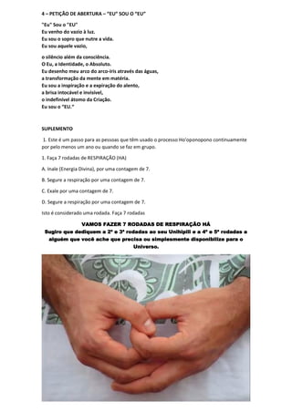 4 – PETIÇÃO DE ABERTURA – “EU” SOU O “EU”
"Eu" Sou o "EU"
Eu venho do vazio à luz.
Eu sou o sopro que nutre a vida.
Eu sou aquele vazio,
o silêncio além da consciência.
O Eu, a Identidade, o Absoluto.
Eu desenho meu arco do arco-íris através das águas,
a transformação da mente em matéria.
Eu sou a inspiração e a expiração do alento,
a brisa intocável e invisível,
o indefinível átomo da Criação.
Eu sou o “EU.“
SUPLEMENTO
1. Este é um passo para as pessoas que têm usado o processo Ho'oponopono continuamente
por pelo menos um ano ou quando se faz em grupo.
1. Faça 7 rodadas de RESPIRAÇÃO (HA)
A. Inale (Energia Divina), por uma contagem de 7.
B. Segure a respiração por uma contagem de 7.
C. Exale por uma contagem de 7.
D. Segure a respiração por uma contagem de 7.
Isto é considerado uma rodada. Faça 7 rodadas
VAMOS FAZER 7 RODADAS DE RESPIRAÇÃO HÁ
Sugiro que dediquem a 2ª e 3ª rodadas ao seu Unihipili e a 4ª e 5ª rodadas a
alguém que você ache que precisa ou simplesmente disponibilize para o
Universo.
 