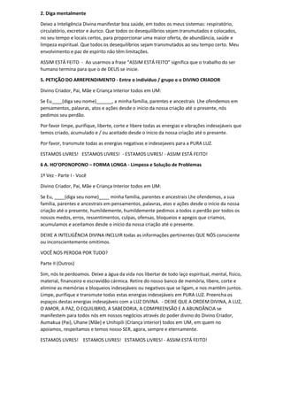 2. Diga mentalmente
Deixo a Inteligência Divina manifestar boa saúde, em todos os meus sistemas: respiratório,
circulatório, excretor e áurico. Que todos os desequilíbrios sejam transmutados e colocados,
no seu tempo e locais certos, para proporcionar uma maior oferta, de abundância, saúde e
limpeza espiritual. Que todos os desequilíbrios sejam transmutados ao seu tempo certo. Meu
envolvimento e paz de espírito não têm limitações.
ASSIM ESTÁ FEITO - Ao usarmos a frase “ASSIM ESTÁ FEITO” significa que o trabalho do ser
humano termina para que o de DEUS se inicie.
5. PETIÇÃO DO ARREPENDIMENTO - Entre o indivíduo / grupo e o DIVINO CRIADOR
Divino Criador, Pai, Mãe e Criança Interior todos em UM:
Se Eu____(diga seu nome)______, a minha família, parentes e ancestrais Lhe ofendemos em
pensamentos, palavras, atos e ações desde o início da nossa criação até o presente, nós
pedimos seu perdão.
Por favor limpe, purifique, liberte, corte e libere todas as energias e vibrações indesejáveis que
temos criado, acumulado e / ou aceitado desde o início da nossa criação até o presente.
Por favor, transmute todas as energias negativas e indesejaveis para a PURA LUZ.
ESTAMOS LIVRES! ESTAMOS LIVRES! - ESTAMOS LIVRES! - ASSIM ESTÁ FEITO!
6 A. HO’OPONOPONO – FORMA LONGA - Limpeza e Solução de Problemas
1ª Vez - Parte I - Você
Divino Criador, Pai, Mãe e Criança Interior todos em UM:
Se Eu, ____(diga seu nome)____ minha família, parentes e ancestrais Lhe ofendemos, a sua
família, parentes e ancestrais em pensamentos, palavras, atos e ações desde o início da nossa
criação até o presente, humildemente, humildemente pedimos a todos o perdão por todos os
nossos medos, erros, ressentimentos, culpas, ofensas, bloqueios e apegos que criamos,
acumulamos e aceitamos desde o início da nossa criação até o presente.
DEIXE A INTELIGÊNCIA DIVINA INCLUIR todas as informações pertinentes QUE NÓS consciente
ou inconscientemente omitimos.
VOCÊ NOS PERDOA POR TUDO?
Parte II (Outros)
Sim, nós te perdoamos. Deixe a água da vida nos libertar de todo laço espiritual, mental, físico,
material, financeiro e escravidão cármica. Retire do nosso banco de memória, libere, corte e
elimine as memórias e bloqueios indesejáveis ou negativos que se ligam, e nos mantêm juntos.
Limpe, purifique e transmute todas estas energias indesejáveis em PURA LUZ. Preencha os
espaços destas energias indesejáveis com a LUZ DIVINA. - DEIXE QUE A ORDEM DIVINA, A LUZ,
O AMOR, A PAZ, O EQUILIBRIO, A SABEDORIA, A COMPREENSÃO E A ABUNDÂNCIA se
manifestem para todos nós em nossos negócios através do poder divino do Divino Criador,
Aumakua (Pai), Uhane (Mãe) e Unihipili (Criança interior) todos em UM, em quem no
apoiamos, respeitamos e temos nosso SER, agora, sempre e eternamente.
ESTAMOS LIVRES! ESTAMOS LIVRES! ESTAMOS LIVRES! - ASSIM ESTÁ FEITO!
 