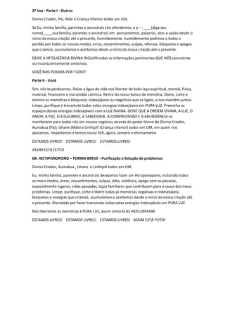 2ª Vez - Parte I - Outros
Divino Criador, Pai, Mãe e Criança Interior todos em UM,
Se Eu, minha família, parentes e ancestrais Lhe ofendemos, e a ---____(diga seu
nome)____,sua família, parentes e ancestrais em pensamentos, palavras, atos e ações desde o
início da nossa criação até o presente, humildemente, humildemente pedimos a todos o
perdão por todos os nossos medos, erros, ressentimentos, culpas, ofensas, bloqueios e apegos
que criamos, acumulamos e aceitamos desde o início da nossa criação até o presente.
DEIXE A INTELIGÊNCIA DIVINA INCLUIR todas as informações pertinentes QUE NÓS consciente
ou inconscientemente omitimos.
VOCÊ NOS PERDOA POR TUDO?
Parte II - Você
Sim, nós te perdoamos. Deixe a água da vida nos libertar de todo laço espiritual, mental, físico,
material, financeiro e escravidão cármica. Retire do nosso banco de memória, libere, corte e
elimine as memórias e bloqueios indesejáveis ou negativos que se ligam, e nos mantêm juntos.
Limpe, purifique e transmute todas estas energias indesejáveis em PURA LUZ. Preencha os
espaços destas energias indesejáveis com a LUZ DIVINA. DEIXE QUE A ORDEM DIVINA, A LUZ, O
AMOR, A PAZ, O EQUILIBRIO, A SABEDORIA, A COMPREENSÃO E A ABUNDÂNCIA se
manifestem para todos nós em nossos negócios através do poder divino do Divino Criador,
Aumakua (Pai), Uhane (Mãe) e Unihipili (Criança interior) todos em UM, em quem nos
apoiamos, respeitamos e temos nosso SER, agora, sempre e eternamente.
ESTAMOS LIVRES! ESTAMOS LIVRES! ESTAMOS LIVRES!
ASSIM ESTÁ FEITO!
6B. HO’OPONOPONO – FORMA BREVE - Purificação e Solução de problemas
Divino Criador, Aumakua , Uhane e Unihipili todos em UM:
Eu, minha família, parentes e ancestrais desejamos fazer um Ho'oponopono, incluindo todos
os meus medos, erros, ressentimentos, culpas, ódio, violência, apego com as pessoas,
especialmente lugares, vidas passadas, laços familiares que contribuem para a causa dos meus
problemas. Limpe, purifique, corte e libere todas as memórias negativas e indesejáveis,
bloqueios e energias que criamos, acumulamos e aceitamos desde o início da nossa criação até
o presente. Divindade por favor transmute todas estas energias indesejáveis em PURA LUZ.
Nós liberamos as memórias à PURA LUZ, assim como ELAS NOS LIBERAM.
ESTAMOS LIVRES! ESTAMOS LIVRES! ESTAMOS LIVRES! - ASSIM ESTÁ FEITO!
 