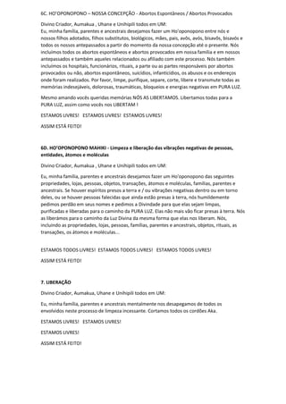 6C. HO’OPONOPONO – NOSSA CONCEPÇÃO - Abortos Espontâneos / Abortos Provocados
Divino Criador, Aumakua , Uhane e Unihipili todos em UM:
Eu, minha família, parentes e ancestrais desejamos fazer um Ho'oponopono entre nós e
nossos filhos adotados, filhos substitutos, biológicos, mães, pais, avôs, avós, bisavôs, bisavós e
todos os nossos antepassados a partir do momento da nossa concepção até o presente. Nós
incluímos todos os abortos espontâneos e abortos provocados em nossa família e em nossos
antepassados e também aqueles relacionados ou afiliado com este processo. Nós também
incluímos os hospitais, funcionários, rituais, a parte ou as partes responsáveis por abortos
provocados ou não, abortos espontâneos, suicídios, infanticídios, os abusos e os endereços
onde foram realizados. Por favor, limpe, purifique, separe, corte, libere e transmute todas as
memórias indesejáveis, dolorosas, traumáticas, bloqueios e energias negativas em PURA LUZ.
Mesmo amando vocês queridas memórias NÓS AS LIBERTAMOS. Libertamos todas para a
PURA LUZ, assim como vocês nos LIBERTAM !
ESTAMOS LIVRES! ESTAMOS LIVRES! ESTAMOS LIVRES!
ASSIM ESTÁ FEITO!
6D. HO’OPONOPONO MAHIKI - Limpeza e liberação das vibrações negativas de pessoas,
entidades, átomos e moléculas
Divino Criador, Aumakua , Uhane e Unihipili todos em UM:
Eu, minha família, parentes e ancestrais desejamos fazer um Ho'oponopono das seguintes
propriedades, lojas, pessoas, objetos, transações, átomos e moléculas, famílias, parentes e
ancestrais. Se houver espíritos presos a terra e / ou vibrações negativas dentro ou em torno
deles, ou se houver pessoas falecidas que ainda estão presas à terra, nós humildemente
pedimos perdão em seus nomes e pedimos a Divindade para que elas sejam limpas,
purificadas e liberadas para o caminho da PURA LUZ. Elas não mais vão ficar presas à terra. Nós
as liberámos para o caminho da Luz Divina da mesma forma que elas nos liberam. Nós,
incluindo as propriedades, lojas, pessoas, famílias, parentes e ancestrais, objetos, rituais, as
transações, os átomos e moléculas...
ESTAMOS TODOS LIVRES! ESTAMOS TODOS LIVRES! ESTAMOS TODOS LIVRES!
ASSIM ESTÁ FEITO!
7. LIBERAÇÃO
Divino Criador, Aumakua, Uhane e Unihipili todos em UM:
Eu, minha família, parentes e ancestrais mentalmente nos desapegamos de todos os
envolvidos neste processo de limpeza incessante. Cortamos todos os cordões Aka.
ESTAMOS LIVRES! ESTAMOS LIVRES!
ESTAMOS LIVRES!
ASSIM ESTÁ FEITO!
 