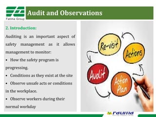 Audit and Observations
2. Introduction:
Auditing is an important aspect of
safety management as it allows
management to monitor:
• How the safety program is
progressing.
• Conditions as they exist at the site
• Observe unsafe acts or conditions
in the workplace.
• Observe workers during their
normal workday
 