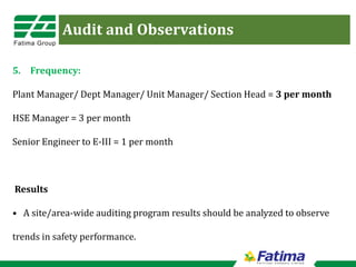 Audit and Observations
5. Frequency:
Plant Manager/ Dept Manager/ Unit Manager/ Section Head = 3 per month
HSE Manager = 3 per month
Senior Engineer to E-III = 1 per month
Results
• A site/area-wide auditing program results should be analyzed to observe
trends in safety performance.
 