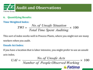 Audit and Observations
6. Quantifying Results:
Time Weighted Index:
This sort of index works well in Process Plants, where you might not see many
workers when you audit.
Unsafe Act Index:
If you have a location that is labor intensive, you might prefer to use an unsafe
acts index.
100
.
×
=
Auditing
Spent
Time
Total
Situation
Unsafe
of
No
TWI
100
.
×
=
Working
Observed
People
of
Number
Acts
Unsafe
of
No
UAI
 