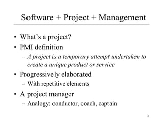 10
Software + Project + Management
• What’s a project?
• PMI definition
– A project is a temporary attempt undertaken to
create a unique product or service
• Progressively elaborated
– With repetitive elements
• A project manager
– Analogy: conductor, coach, captain
 