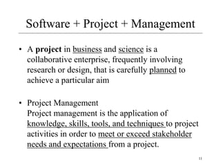 Software + Project + Management
• A project in business and science is a
collaborative enterprise, frequently involving
research or design, that is carefully planned to
achieve a particular aim
• Project Management
Project management is the application of
knowledge, skills, tools, and techniques to project
activities in order to meet or exceed stakeholder
needs and expectations from a project.
11
 