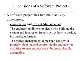 Dimensions of a Software Project
• A software project has two main activity
dimensions:
– engineering and Project Management.
– The engineering dimension deals with building the
system and focuses on issues such as how to design,
test, code, and so on.
– The project management dimension deals with
properly planning and controlling the engineering
activities to meet project goals for cost, schedule,
and quality.
 