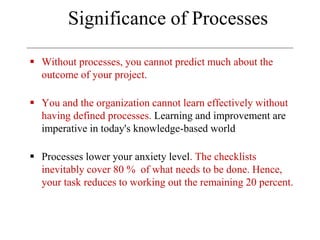 Significance of Processes
 Without processes, you cannot predict much about the
outcome of your project.
 You and the organization cannot learn effectively without
having defined processes. Learning and improvement are
imperative in today's knowledge-based world
 Processes lower your anxiety level. The checklists
inevitably cover 80 % of what needs to be done. Hence,
your task reduces to working out the remaining 20 percent.
 
