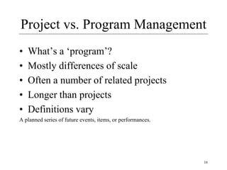 16
Project vs. Program Management
• What’s a ‘program’?
• Mostly differences of scale
• Often a number of related projects
• Longer than projects
• Definitions vary
A planned series of future events, items, or performances.
 