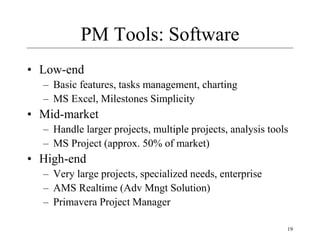 19
PM Tools: Software
• Low-end
– Basic features, tasks management, charting
– MS Excel, Milestones Simplicity
• Mid-market
– Handle larger projects, multiple projects, analysis tools
– MS Project (approx. 50% of market)
• High-end
– Very large projects, specialized needs, enterprise
– AMS Realtime (Adv Mngt Solution)
– Primavera Project Manager
 