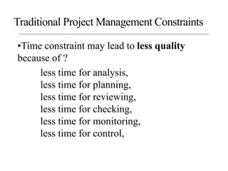•Time constraint may lead to less quality
because of ?
less time for analysis,
less time for planning,
less time for reviewing,
less time for checking,
less time for monitoring,
less time for control,
Traditional Project Management Constraints
 