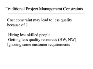 Cost constraint may lead to less quality
because of ?
Hiring less skilled people,
Getting less quality resources (HW, NW)
Ignoring some customer requirements
Traditional Project Management Constraints
 