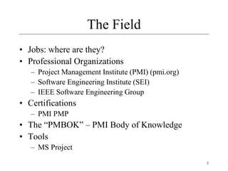3
The Field
• Jobs: where are they?
• Professional Organizations
– Project Management Institute (PMI) (pmi.org)
– Software Engineering Institute (SEI)
– IEEE Software Engineering Group
• Certifications
– PMI PMP
• The “PMBOK” – PMI Body of Knowledge
• Tools
– MS Project
 