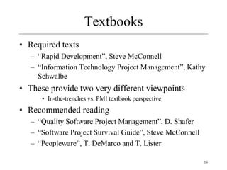 59
Textbooks
• Required texts
– “Rapid Development”, Steve McConnell
– “Information Technology Project Management”, Kathy
Schwalbe
• These provide two very different viewpoints
• In-the-trenches vs. PMI textbook perspective
• Recommended reading
– “Quality Software Project Management”, D. Shafer
– “Software Project Survival Guide”, Steve McConnell
– “Peopleware”, T. DeMarco and T. Lister
 