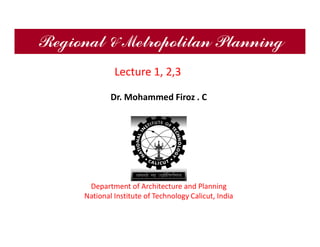 Regional & Metropolitan Planning
Dr. Mohammed Firoz . C
Department of Architecture and Planning
National Institute of Technology Calicut, India
Lecture 1, 2,3
 