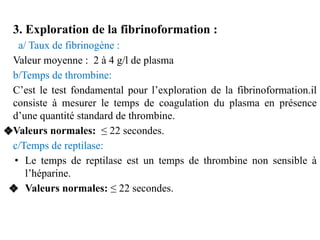 3. Exploration de la fibrinoformation :
a/ Taux de fibrinogène :
Valeur moyenne : 2 à 4 g/l de plasma
b/Temps de thrombine...