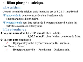4- Bilan phospho-calcique:
a/Le calcium:
Le taux normal de calcium dans le plasma est de 9.2 à 11 mg/100ml
*l’hypocalcémie...