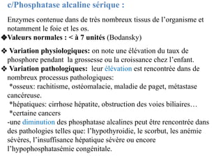 c/Phosphatase alcaline sérique :
Enzymes contenue dans de très nombreux tissus de l’organisme et
notamment le foie et les ...