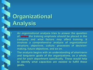 Organizational
Analysis
• An organizational analysis tries to answer the question
of where the training emphasis should be placed in the
company and what factors may affect training. It
involves a comprehensive analysis of organizational
structure, objectives, culture, processes of decision-
making, future objectives, and so on.
• The analysis begins with an understanding of short-term
and long-term goals of the organizations, as a whole,
and for each department specifically. These would help
to identify what capacities are needed to fulfill these
goals.
 