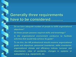 Generally three requirements
have to be considered……….
• Do we have adequate number of people to fulfill organizational
objectives?
• Do these people possess required skills and knowledge?
• Is the organizational environment conducive to facilitate
activities that would help achieve its goals?
To do this, the HR professional should examine organizational
goals and objectives, personnel inventories, skills inventories,
organizational climate and efficiency indices, turnover and
absenteeism, rates of accidents, changes in systems or
subsystems (e.g., equipment), etc.
 