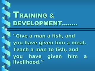 TRAINING &
DEVELOPMENT……..
“Give a man a fish, and
you have given him a meal.
Teach a man to fish, and
you have given him a
livelihood.”
 