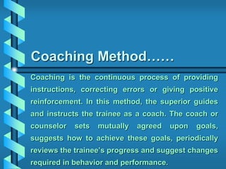 Coaching Method……
Coaching is the continuous process of providing
instructions, correcting errors or giving positive
reinforcement. In this method, the superior guides
and instructs the trainee as a coach. The coach or
counselor sets mutually agreed upon goals,
suggests how to achieve these goals, periodically
reviews the trainee’s progress and suggest changes
required in behavior and performance.
 