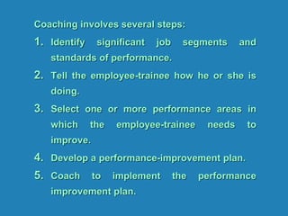 Coaching involves several steps:
1. Identify significant job segments and
standards of performance.
2. Tell the employee-trainee how he or she is
doing.
3. Select one or more performance areas in
which the employee-trainee needs to
improve.
4. Develop a performance-improvement plan.
5. Coach to implement the performance
improvement plan.
 