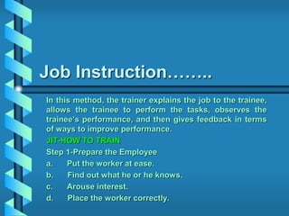 Job Instruction……..
In this method, the trainer explains the job to the trainee,
allows the trainee to perform the tasks, observes the
trainee’s performance, and then gives feedback in terms
of ways to improve performance.
JIT-HOW TO TRAIN
Step 1-Prepare the Employee
a. Put the worker at ease.
b. Find out what he or he knows.
c. Arouse interest.
d. Place the worker correctly.
 