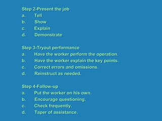 Step 2-Present the job
a. Tell
b. Show
c. Explain
d. Demonstrate
Step 3-Tryout performance
a. Have the worker perform the operation.
b. Have the worker explain the key points.
c. Correct errors and omissions.
d. Reinstruct as needed.
Step 4-Follow-up
a. Put the worker on his own.
b. Encourage questioning.
c. Check frequently.
d. Taper of assistance.
 
