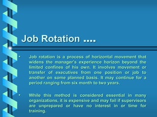 Job Rotation ….
• Job rotation is a process of horizontal movement that
widens the manager’s experience horizon beyond the
limited confines of his own. It involves movement or
transfer of executives from one position or job to
another on some planned basis. It may continue for a
period ranging from six month to two years.
• While this method is considered essential in many
organizations, it is expensive and may fail if supervisors
are unprepared or have no interest in or time for
training.
 