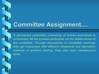 Committee Assignment…..
A permanent committee consisting of trainee executives is
constituted. All the trainees participate ion the deliberations of
the committee. Through discussions in committee meetings
they get acquainted with different viewpoints and alternative
methods of problem solving. They also learn interpersonal
skills.
 