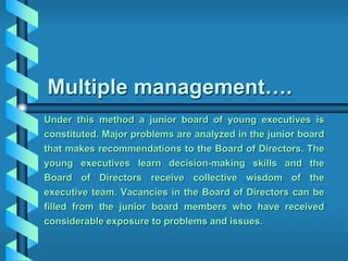 Multiple management….
Under this method a junior board of young executives is
constituted. Major problems are analyzed in the junior board
that makes recommendations to the Board of Directors. The
young executives learn decision-making skills and the
Board of Directors receive collective wisdom of the
executive team. Vacancies in the Board of Directors can be
filled from the junior board members who have received
considerable exposure to problems and issues.
 