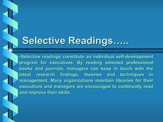 Selective Readings…..
•Selective readings constitute an individual self-development
program for executives. By reading selected professional
books and journals, managers can keep in touch with the
latest research findings, theories and techniques in
management. Many organizations maintain libraries for their
executives and managers are encouraged to continually read
and improve their skills.
 