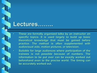 Lectures……..
• These are formally organized talks by an instructor on
specific topics. It is used largely to build up basic
theoretical knowledge that must be gained before
practice. The method is often supplemented with
audiovisual aids, motion pictures, or television.
• Suitable for large audiences where participation of the
trainees is not possible because of numbers. The
information to be put over can be exactly worked out
beforehand even to the precise world. The timing can
be accurately worked out.
 