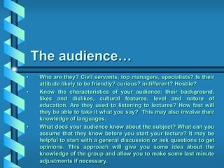 The audience…
• Who are they? Civil servants, top managers, specialists? Is their
attitude likely to be friendly? curious? indifferent? Hostile?
• Know the characteristics of your audience: their background,
likes and dislikes, cultural features, level and nature of
education. Are they used to listening to lectures? How fast will
they be able to take it what you say? This may also involve their
knowledge of languages.
• What does your audience know about the subject? What can you
assume that they know before you start your lecture? It may be
helpful to start with a general discussion or ask questions to get
opinions. This approach will give you some idea about the
knowledge of the group and allow you to make some last minute
adjustments if necessary.
 