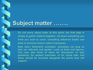 Subject matter ……..
• Do not worry about order at this point; the first step is
simply to gather material together. Jot down everything you
think you want to cover, consulting reference books and
texts or previous lecture notes if necessary.
• Note down illustrative examples, anecdotes (as long as
they are relevant) and quotes. Look up facts and figures.
You may also think of ideas for discussion or quiz
questions, for student exercises, or for visual aids, and
these should be recorded alongside the points they will
support.
 