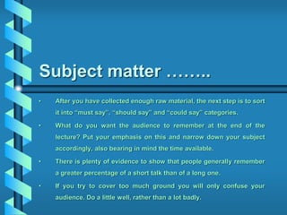 Subject matter ……..
• After you have collected enough raw material, the next step is to sort
it into “must say”, “should say” and “could say” categories.
• What do you want the audience to remember at the end of the
lecture? Put your emphasis on this and narrow down your subject
accordingly, also bearing in mind the time available.
• There is plenty of evidence to show that people generally remember
a greater percentage of a short talk than of a long one.
• If you try to cover too much ground you will only confuse your
audience. Do a little well, rather than a lot badly.
 