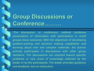 Group Discussions or
Conference………
•The discussion, or conference, method combines
presentation of information with participation in small
groups (buzz sessions). With the objectives of developing
problem-solving and decision making capabilities and
learning about new and complex materials, the learner
actively participates in discussions with other group
members. The discussions are oriented toward specific
problems or new areas of knowledge selected by the
leader or by the participants. The leader provides guidance
and feedback, but no instruction.
 