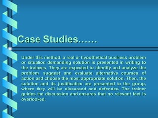 Case Studies……
Under this method, a real or hypothetical business problem
or situation demanding solution is presented in writing to
the trainees. They are expected to identify and analyze the
problem, suggest and evaluate alternative courses of
action and choose the most appropriate solution. Then, the
solution and its justification are presented to the group,
where they will be discussed and defended. The trainer
guides the discussion and ensures that no relevant fact is
overlooked.
 