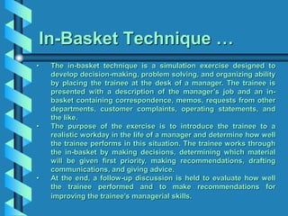 In-Basket Technique …
• The in-basket technique is a simulation exercise designed to
develop decision-making, problem solving, and organizing ability
by placing the trainee at the desk of a manager. The trainee is
presented with a description of the manager’s job and an in-
basket containing correspondence, memos, requests from other
departments, customer complaints, operating statements, and
the like.
• The purpose of the exercise is to introduce the trainee to a
realistic workday in the life of a manager and determine how well
the trainee performs in this situation. The trainee works through
the in-basket by making decisions, determining which material
will be given first priority, making recommendations, drafting
communications, and giving advice.
• At the end, a follow-up discussion is held to evaluate how well
the trainee performed and to make recommendations for
improving the trainee’s managerial skills.
 