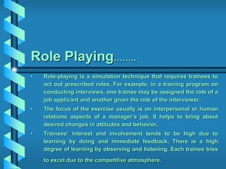 Role Playing……..
• Role-playing is a simulation technique that requires trainees to
act out prescribed roles. For example, in a training program on
conducting interviews, one trainee may be assigned the role of a
job applicant and another given the role of the interviewer.
• The focus of the exercise usually is on interpersonal or human
relations aspects of a manager’s job. It helps to bring about
desired changes in attitudes and behavior.
• Trainees’ interest and involvement tends to be high due to
learning by doing and immediate feedback. There is a high
degree of learning by observing and listening. Each trainee tries
to excel due to the competitive atmosphere.
 