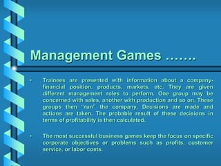 Management Games …….
• Trainees are presented with information about a company-
financial position, products, markets, etc. They are given
different management roles to perform. One group may be
concerned with sales, another with production and so on. These
groups then “run” the company. Decisions are made and
actions are taken. The probable result of these decisions in
terms of profitability is then calculated.
• The most successful business games keep the focus on specific
corporate objectives or problems such as profits, customer
service, or labor costs.
 