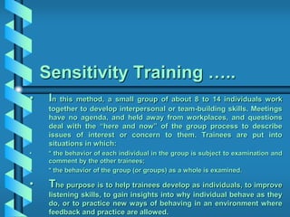 Sensitivity Training …..
• In this method, a small group of about 8 to 14 individuals work
together to develop interpersonal or team-building skills. Meetings
have no agenda, and held away from workplaces, and questions
deal with the “here and now” of the group process to describe
issues of interest or concern to them. Trainees are put into
situations in which:
• * the behavior of each individual in the group is subject to examination and
comment by the other trainees;
• * the behavior of the group (or groups) as a whole is examined.
• The purpose is to help trainees develop as individuals, to improve
listening skills, to gain insights into why individual behave as they
do, or to practice new ways of behaving in an environment where
feedback and practice are allowed.
 
