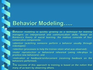 Behavior Modeling…..
Behavior modeling is quickly growing as a technique for training
managers on interpersonal and communication skills. Based on
Bandura’s theory of social learning, the method consists of four
consecutive components:
•attention (watching someone perform a behavior usually through
videotapes);
•retention (processes to help the trainee retain what was observed);
•motor reproduction or behavioral rehearsal (using role-plays to
practice new behaviors); and
•motivation or feedback/reinforcement (receiving feedback on the
behaviors performed).
The success of this approach to training is based on the notion that
many of us learn by observing others.
 