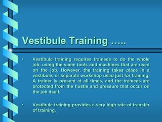 Vestibule Training …..
• Vestibule training requires trainees to do the whole
job, using the same tools and machines that are used
on the job. However, the training takes place in a
vestibule, or separate workshop used just for training.
A trainer is present at all times, and the trainees are
protected from the hustle and pressure that occur on
the job itself.
• Vestibule training provides a very high rate of transfer
of training.
 
