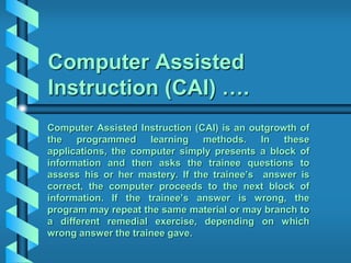 Computer Assisted
Instruction (CAI) ….
Computer Assisted Instruction (CAI) is an outgrowth of
the programmed learning methods. In these
applications, the computer simply presents a block of
information and then asks the trainee questions to
assess his or her mastery. If the trainee’s answer is
correct, the computer proceeds to the next block of
information. If the trainee’s answer is wrong, the
program may repeat the same material or may branch to
a different remedial exercise, depending on which
wrong answer the trainee gave.
 
